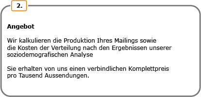 Angebot. Wir kalkulieren die Produktion Ihres Mailings sowie die Kosten der Verteilung nach den Ergebnissen unserer soziodemografischen Analyse. Sie erhalten von uns einen verbindlichen Komplettpreis pro Tausend Aussendungen.